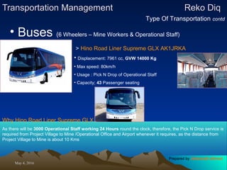 May 4, 2016May 4, 2016
Transportation ManagementTransportation Management Reko DiqReko Diq
Type Of Transportation contd
• Buses (6 Wheelers – Mine Workers & Operational Staff)
> Hino Road Liner Supreme GLX AK1JRKA
• Displacement: 7961 cc, GVW 14000 Kg
• Max speed: 80km/h
• Usage : Pick N Drop of Operational Staff
• Capacity; 43 Passenger seating
Why Hino Road Liner Supreme GLX should be Used ?
As there will be 3000 Operational Staff working 24 Hours round the clock, therefore, the Pick N Drop service is
required from Project Village to Mine /Operational Office and Airport whenever it requires, as the distance from
Project Village to Mine is about 10 Kms
Prepared by Jehanzaib Ahmed
 