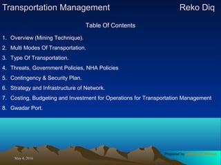 May 4, 2016May 4, 2016
Transportation ManagementTransportation Management Reko DiqReko Diq
Table Of Contents
1. Overview (Mining Technique).
2. Multi Modes Of Transportation.
3. Type Of Transportation.
4. Threats, Government Policies, NHA Policies
5. Contingency & Security Plan.
6. Strategy and Infrastructure of Network.
7. Costing, Budgeting and Investment for Operations for Transportation Management
8. Gwadar Port.
Prepared by Jehanzaib Ahmed
 