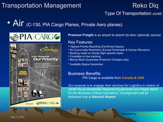 May 4, 2016May 4, 2016
Transportation ManagementTransportation Management Reko DiqReko Diq
Type Of Transportation contd
• Air (C-130, PIA Cargo Planes, Private Aero planes)
Premium Freight is an airport to airport (to-door optional) service
Key Features
• Highest Priority Boarding (Confirmed Space)
• No Commodity Restriction (Except Perishable & Human Remains)
• Booking made on strictly flight specific basis.
• Complete on line tracking
• Money Back Guarantee (Premium Charges only)
• Available Space Guarantee
Business Benefits
PIA Cargo is available from Canada & USA
Our purpose is to engage their services for Logistics in means of
24/48 Hours Immediate Required Equipments (or) Fragile Items
for the Business Critical Operations, Consignment will be
delivered only at Karachi Airport.
Prepared by Jehanzaib Ahmed
 