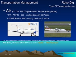 May 4, 2016May 4, 2016
Transportation ManagementTransportation Management Reko DiqReko Diq
Type Of Transportation ends
• Air (C-130, PIA Cargo Planes, Private Aero planes)
• PIA , ART42 – 500 - seating Capacity 50 People
• JS AIR, Beech 1900 - seating capacity 17 people
The above mentioned Aircrafts can be hired exclusively for Reko Dig Employees Transportation from
UAE, Quetta, Islamabad & Karachi Airports to either Quetta and Reko Diq Airport
Prepared by Jehanzaib Ahmed
 