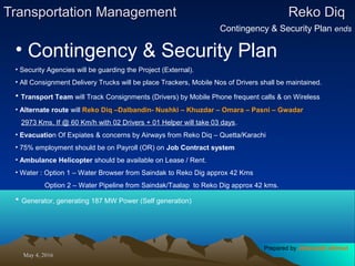 May 4, 2016May 4, 2016
Transportation ManagementTransportation Management Reko DiqReko Diq
Contingency & Security Plan ends
• Contingency & Security Plan
• Security Agencies will be guarding the Project (External).
• All Consignment Delivery Trucks will be place Trackers, Mobile Nos of Drivers shall be maintained.
• Transport Team will Track Consignments (Drivers) by Mobile Phone frequent calls & on Wireless
• Alternate route will Reko Diq –Dalbandin- Nushki – Khuzdar – Omara – Pasni – Gwadar
2973 Kms, If @ 60 Km/h with 02 Drivers + 01 Helper will take 03 days.
• Evacuation Of Expiates & concerns by Airways from Reko Diq – Quetta/Karachi
• 75% employment should be on Payroll (OR) on Job Contract system
• Ambulance Helicopter should be available on Lease / Rent.
• Water : Option 1 – Water Browser from Saindak to Reko Dig approx 42 Kms
Option 2 – Water Pipeline from Saindak/Taalap to Reko Dig approx 42 kms.
• Generator, generating 187 MW Power (Self generation)
Prepared by Jehanzaib Ahmed
 