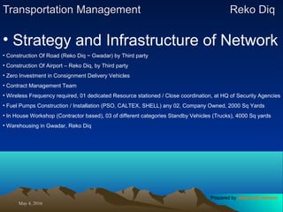 May 4, 2016May 4, 2016
Transportation ManagementTransportation Management Reko DiqReko Diq
• Strategy and Infrastructure of Network
• Construction Of Road (Reko Diq ~ Gwadar) by Third party
• Construction Of Airport – Reko Diq, by Third party
• Zero Investment in Consignment Delivery Vehicles
• Contract Management Team
• Wireless Frequency required, 01 dedicated Resource stationed / Close coordination, at HQ of Security Agencies
• Fuel Pumps Construction / Installation (PSO, CALTEX, SHELL) any 02, Company Owned, 2000 Sq Yards
• In House Workshop (Contractor based), 03 of different categories Standby Vehicles (Trucks), 4000 Sq yards
• Warehousing in Gwadar, Reko Diq
Prepared by Jehanzaib Ahmed
 
