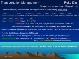 May 4, 2016May 4, 2016
Transportation ManagementTransportation Management Reko DiqReko Diq
Strategy and Infrastructure of Network contd
• Construction (or ) Expansion Of Road (Reko Diq ~ Gwadar) by Third party
Reko – Saindak – Juzzak/Taftan – Nokkundi – Qilaladgasht – Kamarod – Palantak – Panjgur – Shahbaz Kalat –
Hoshab - Turbat – (N10) – Kappar – Gwadar Port.
Total Miles = 843, in Kms is 1348, each consignment can be reached at Gwadar Port,
if the Vehicle travels @ 60 Km/h within 24 Hours with 02 Drivers & 01 Helper/Cleaner.
There are Unmetalled & Shingle road covering 1348 Kms, we will Construct 2 WAY & Expansion, which as follows
Formula: Cost Of Road = Cost per Km X KM of road
New 2 WAY Road = Rs 2.8 Million per km X 289 kms => Rs. 809200000/= (Rs 809.2 Million)
Expansion of Tracks = Rs 2.8 Million per Km X 470 kms => Rs 1316000000/= (Rs 1.316 Billion)
759 Kms In
Whereas Govt Of Balochistan claim the cost of making a 400 Kms road will be Rs. 300 Million only till Panjgur.
26Miles 26 Miles 113 Miles (N40) 121 Miles 80 Miles 65 Miles 60 Miles 50Miles
60Miles 97Miles 50Miles 25Miles 50Miles
Rs 212.52 Billion and it will be All Weather Roads
Prepared by Jehanzaib Ahmed
 