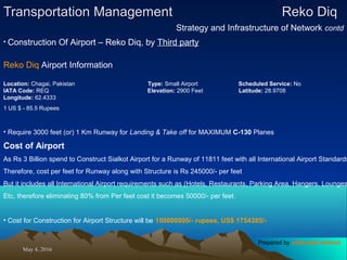 May 4, 2016May 4, 2016
Transportation ManagementTransportation Management Reko DiqReko Diq
Strategy and Infrastructure of Network contd
• Construction Of Airport – Reko Diq, by Third party
Reko Diq Airport Information
Location: Chagai, Pakistan Type: Small Airport Scheduled Service: No
IATA Code: REQ Elevation: 2900 Feet Latitude: 28.9708
Longitude: 62.4333
1 US $ - 85.5 Rupees
• Require 3000 feet (or) 1 Km Runway for Landing & Take off for MAXIMUM C-130 Planes
Cost of Airport
As Rs 3 Billion spend to Construct Sialkot Airport for a Runway of 11811 feet with all International Airport Standards
Therefore, cost per feet for Runway along with Structure is Rs 245000/- per feet
But it includes all International Airport requirements such as (Hotels, Restaurants, Parking Area, Hangers, Lounges
Etc, therefore eliminating 80% from Per feet cost it becomes 50000/- per feet.
• Cost for Construction for Airport Structure will be 150000000/- rupees, US$ 1754385/-
Prepared by Jehanzaib Ahmed
 