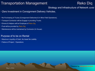 May 4, 2016May 4, 2016
Transportation ManagementTransportation Management Reko DiqReko Diq
Strategy and Infrastructure of Network contd
• Zero Investment in Consignment Delivery Vehicles.
• No Purchasing of Trucks (Consignment Deliveries & In Mine Field Operations).
• Transport Contractor will be Engage in providing Trucks.
• Drivers & Helpers will be Employee of Reko Dig.
• Fuel will be provided by Reko Dig.
• Maintenance will be maintained by Contractor (In House).
Purpose of to be on Rental
• Maximum Liquidity of Cash, No Asset No Liability
• Failure of Project / Operations
Prepared by Jehanzaib Ahmed
 
