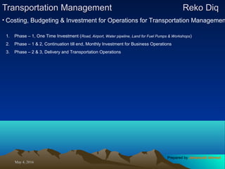 May 4, 2016May 4, 2016
Transportation ManagementTransportation Management Reko DiqReko Diq
1. Phase – 1, One Time Investment (Road, Airport, Water pipeline, Land for Fuel Pumps & Workshops)
2. Phase – 1 & 2, Continuation till end, Monthly Investment for Business Operations
3. Phase – 2 & 3, Delivery and Transportation Operations
• Costing, Budgeting & Investment for Operations for Transportation Managemen
Prepared by Jehanzaib Ahmed
 