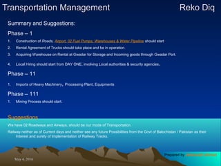 May 4, 2016May 4, 2016
Transportation ManagementTransportation Management Reko DiqReko Diq
Summary and Suggestions:
Phase – 1
1. Construction of Roads, Airport, 02 Fuel Pumps, Warehouses & Water Pipeline should start
2. Rental Agreement of Trucks should take place and be in operation.
3. Acquiring Warehouse on Rental at Gwadar for Storage and Incoming goods through Gwadar Port.
4. Local Hiring should start from DAY ONE, involving Local authorities & security agencies.
Phase – 11
1. Imports of Heavy Machinery, Processing Plant, Equipments
Phase – 111
1. Mining Process should start.
Suggestions
We have 02 Roadways and Airways, should be our mode of Transportation.
Railway neither as of Current days and neither see any future Possibilities from the Govt of Balochistan / Pakistan as their
Interest and surety of Implementation of Railway Tracks.
Prepared by Jehanzaib Ahmed
 