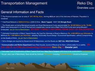 May 4, 2016May 4, 2016
Transportation ManagementTransportation Management Reko DiqReko Diq
Overview contd
General Information and Facts
• The Province spreads over an area of 347,190 Sq, Kms., forming 43.6 per cent of the total area of Pakistan. Population is
Clustered.
• Total Road Network is 20655.619 Kms (2098.03 Kms - Black Topped, 18557.589 Shingle Road)
• The Roads were not being Maintained properly and Road Maintenance Funds approximately Rs. 60.000 Million to Rs. 70.000
Million were being spent in a very ill Planned and unsystematic manner and a Major Part of the Funds were being Misused /
Embezzled. (as per Govt of Balochistan) SO DON’T EXPECT ANYTHING FROM GOVT OF BALOCHISTAN
• Estimated Construction of Black Topped Roads, the Cost Per Kilometer of Road is Maximum Rs. 4.000 Million per Kilometer to
Minimum Rs. 1.680 Million per Kilometer, adopting Technically Sound Design / Economical Specification, without Compromising
on the Quality of Work. (as per Govt of Balochistan)
• Toll on Bridges are required by Governmentt Of Balochistan, and the Roads are NOT ALL WEATHER Roads
• Communication and Works Department have Rest Houses, source of Revenue for them, Unfortunately it’s a Liability We
Can USE IT, as If WE are constructing a Road from Reko Diq To Gwadar port
• Estimated Cost of Construction of Black Topped Road from Reko Diq to Panjgoor (400 Kms) to be constructed in Rs 300 Million.
• As per Labor Law of Balochistan, there should be minimum 70% Locals including Domicile Holders should be Employed
Prepared by Jehanzaib Ahmed
 