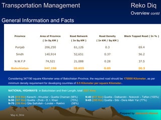 May 4, 2016May 4, 2016
Transportation ManagementTransportation Management Reko DiqReko Diq
Overview contd
General Information and Facts
Province Area of Province Road Network Road Density Black Topped Road ( In % )
( In Sq KM ) ( In Sq KM ) ( In KM / Sq KM )
Punjab 206,250 61,126 0.3 69.4
Sindh 140,914 52,651 0.37 56.2
N.W.F.P 74,521 21,088 0.28 37.5
Balochistan 347,190 20,655 0.05 20.3
Considering 347190 square Kilometer area of Balochistan Province, the required road should be 170000 Kilometer, as per
minimum density requirement for developing countries of 0.5 Kilometer per square Kilometer.
NATIONAL HIGHWAYS in Balochistan and their Length, total 2021 Kms
N-25 (816 Km) Karachi - Khuzdar - Quetta Chaman (98%) N-40 (617 Km) Quetta - Dalbandin - Nokondi – Taftan (100%)
N-50 (307 Km) Quetta - Zhob - D. I. Khan (75%) N-65 (295 Km) Quetta - Sibi - Dera Allah Yar (77%)
N-70 (256 Km) Qila Saifullah - Loralai – Rakhni (58%)
Prepared by Jehanzaib Ahmed
 