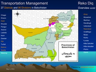 May 4, 2016May 4, 2016
Transportation ManagementTransportation Management Reko DiqReko Diq
Overview contd27 Districts and 06 Divisions in Balochistan
•Zhob
•Musakhel
•Barkhan
•DeraBugti
•Jafarabad
•Nasirabad
•JhalMagsi
•Bolan
•Kohlu
•Loralai
•Killa Saifullah
•Killa Abdullah
•Pishin
•Ziarat
Chagai
Kharan
Kalat
Khuzdar
Panjgur
Awaran
Lasbela
Kech
Gwadar
Sibi
Turbat
Makran
Quetta
Mastung
Prepared by Jehanzaib Ahmed
 