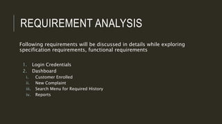 REQUIREMENT ANALYSIS
Following requirements will be discussed in details while exploring
specification requirements, functional requirements
1. Login Credentials
2. Dashboard
i. Customer Enrolled
ii. New Complaint
iii. Search Menu for Required History
iv. Reports
 