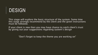DESIGN
This stage will explore the basic structure of the system. Some time
this stage strongly recommend by the client and the given instructions
must be followed.
If your client is new then you may have chance to catch client’s trust
by giving out your suggestions regarding system’s design
“Don’t forget to keep the theme you are working on”
 