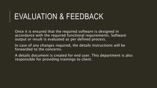 EVALUATION & FEEDBACK
Once it is ensured that the required software is designed in
accordance with the required functional requirements. Software
output or result is evaluated as per defined process.
In case of any changes required, the details instructions will be
forwarded to the concerns.
A details document is created for end user. This department is also
responsible for providing trainings to client.
 