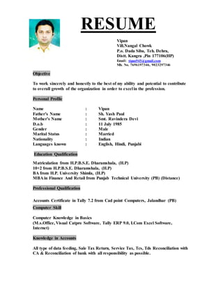RESUME
Vipan
Vill.Nangal Chowk
P.o. Dada Siba, Teh. Dehra,
Distt. Kangra ,Pin 177106(HP)
Email: vipan945@gmail.com
Mb. No. 7696197346, 9023297346
Objective
To work sincerely and honestly to the best of my ability and potential to contribute
to overall growth of the organization in order to excel in the profession.
Personal Profile
Name : Vipan
Father’s Name : Sh. Yash Paul
Mother’s Name : Smt. Ravindera Devi
D.o.b : 11 July 1985
Gender : Male
Marital Status : Married
Nationality : Indian
Languages known : English, Hindi, Punjabi
Education Qualification
Matriculation from H.P.B.S.E. Dharamshala, (H.P)
10+2 from H.P.B.S.E. Dharamshala, (H.P)
BA from H.P. University Shimla, (H.P)
MBA in Finance And Retail from Punjab Technical University (PB) (Distance)
Professional Qualification
Accounts Certificate in Tally 7.2 from Cad point Computers, Jalandhar (PB)
Computer Skill
Computer Knowledge in Basics
(M.s.Office, Visual Catpro Software, Tally ERP 9.0, I.Com Excel Software,
Internet)
Knowledge in Accounts
All type of data feeding, Sale Tax Return, Service Tax, Tcs, Tds Reconciliation with
CA & Reconciliation of bank with all responsibility as possible.
 