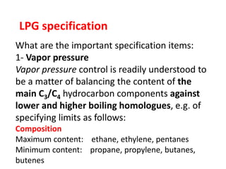 LPG specification
What are the important specification items:
1- Vapor pressure
Vapor pressure control is readily understood to
be a matter of balancing the content of the
main C3/C4 hydrocarbon components against
lower and higher boiling homologues, e.g. of
specifying limits as follows:
Composition
Maximum content: ethane, ethylene, pentanes
Minimum content: propane, propylene, butanes,
butenes
 