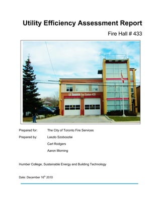 Utility Efficiency Assessment Report
Fire Hall # 433
Prepared for
Prepared for: The City of Toronto Fire Services
Prepared by: Laszlo Szoboszlai
Carl Rodgers
Aaron Morning
Humber College, Sustainable Energy and Building Technology
Date: December 16th
2010
 