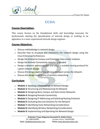 Vision for future


                                        CCDA
Course Description:

This course focuses on the foundational skills and knowledge necessary for
professionals entering the specialization of network design or working as an
apprentice to a more experienced network design engineer.

Course Objective:

     Discuss methodology in network design.
     Describe how to structure and modularize the network design using the
      Cisco Enterprise Architecture.
     Design the Enterprise Campus and Enterprise Data Center modules.
     Design the Remote Connectivity modules as needed.
     Design a network addressing plan and select a suitable routing protocol for
      a given network design.
     Discuss the design implications of voice transport across the network.
     Discuss the design implications of wireless networking.

Curriculum

     Module 1: Applying a Methodology to Network Design
     Module 2: Structuring and Modularizing the Network
     Module 3: Designing Basic Campus and Data Center Networks
     Module 4: Designing Remote Connectivity
     Module 5: Designing IP Addressing and Selecting Routing Protocols
     Module 6: Evaluating Security Solutions for the Network
     Module 7: Identifying Voice Networking Considerations
     Module 8: Identifying Wireless Networking Considerations
     Module 9: Implementing and Operating the Network Design

                    Al Baraka-2 Tower Mogamaa Elmawakef St, Shebin El-Kom.
               Tel : 048/9102897                 Customer Service : 0102502304
        Email : info@ideal-generation.com        Website: www.ideal-generation.com
 