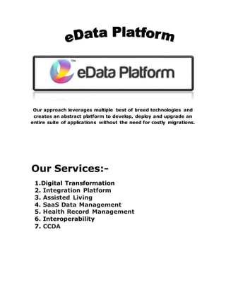 Our approach leverages multiple best of breed technologies and
creates an abstract platform to develop, deploy and upgrade an
entire suite of applications without the need for costly migrations.
Our Services:-
1.Digital Transformation
2. Integration Platform
3. Assisted Living
4. SaaS Data Management
5. Health Record Management
6. Interoperability
7. CCDA
 