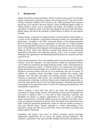 Concept note ClimDev-Africa
2
I. Background
Despite the global economic downturn, African economies have grown over the past
decade, and growth is expected to continue at an average rate of 5.3 per cent in 2014
(African Economic Outlook, 2013). However, the wealth generated from economic
growth has yet to spread to the poor majority, whose livelihoods depend mainly on
climate-sensitive sectors such as agriculture and fishing. The inability of Africa’s
agriculture to match the needs of its growing population has left around 300 million
people hungry and forced the continent to spend billions of dollars on food imports
annually.
Climate change is expected to complicate efforts to find solutions to the problem, as
it causes severe disruptions to agricultural production systems, the environment and
biodiversity. According to the Fifth Assessment Report of the Intergovernmental
Panel on Climate Change, a rise in temperature of more than 2°C could exacerbate
the existing food deficit and prevent the majority of African countries from attaining
Goal 1 of the Millennium Development Goals (reducing extreme poverty and ending
hunger by 2015). Africa must, therefore, consider other options, such as improving
agricultural performance and enhancing capacity, with a view to turning climate
challenges into opportunities and facilitating broad-based poverty reduction and food
security for all.
Africa has the potential to rise to the challenge and reverse the perennial food deficit
scenario. Given the continent’s vast land resources suitable for agriculture (60 per
cent of which are unutilized) and ample freshwater bodies, Africa could transform its
agricultural production systems. If African farmers were empowered with climate
change information and knowledge, they would be able not only to produce food for
themselves and their families but also to set up businesses and earn an income. In
addition, by spreading climate knowledge, losses resulting from storage, high
transport costs and poor processing and retailing practices could be reduced.
Focusing on agricultural value chains, rural entrepreneurship and information and
communications technology could also bring lucrative employment opportunities to
rural areas and curb the rate of youth rural-urban migration. Attracting and retaining
young people in the agricultural sector is critical for enhancing the performance and
sustainability of agriculture.
Africa’s capacity to feed itself now and in the future will require increased
investment in climate change research, biotechnology research and development and
innovation. In addition, there is a real need to make technology accessible and
affordable for farmers, to enhance opportunities for easy access to agricultural
finance and insurance, to facilitate trading and access to markets at all levels, and to
create an enabling environment for private sector investment in the agricultural value
chain. Enhanced agricultural performance cannot be achieved without investing in
clean and efficient energy. Equally important is a better understanding of the
agriculture, energy and water nexus, and of how Africa can harness ecosystems and
natural capital to feed itself.
Agriculture will remain a key driver of Africa’s economic growth, providing
employment opportunities for its young and rapidly growing population. The
continent’s agricultural value chain provides multiple entry points and pathways for
 