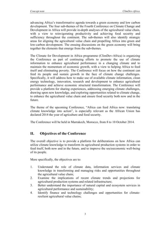Concept note ClimDev-Africa
3
advancing Africa’s transformative agenda towards a green economy and low carbon
development. The four sub-themes of the Fourth Conference on Climate Change and
Development in Africa will provide in-depth analyses of the agricultural value chain,
with a view to reinvigorating productivity and achieving food security and
sufficiency throughout the continent. The sub-themes will also identify strategic
areas for aligning the agricultural value chain and propelling Africa into green and
low-carbon development. The ensuing discussions on the green economy will bring
together the elements that emerge from the sub-themes.
The Climate for Development in Africa programme (ClimDev-Africa) is organizing
the Conference as part of continuing efforts to promote the use of climate
information to enhance agricultural performance in a changing climate and to
maintain the momentum of economic growth, with a view to helping Africa to feed
itself and eliminating poverty. The Conference will focus on how the continent can
feed its people and sustain growth in the face of climate change challenges.
Specifically, it will address how to make use of available climate information, clean
energy technology, innovation, research and development to enhance agricultural
performance and achieve economic structural transformation. The Conference will
provide a platform for sharing experiences, addressing emerging climate challenges,
drawing upon new knowledge, and exploring opportunities related to climate change,
to enhance the agricultural value chain and ensure food security both now and in the
future.
The theme of the upcoming Conference, “Africa can feed Africa now: translating
climate knowledge into action”, is especially relevant as the African Union has
declared 2014 the year of agriculture and food security.
The Conference will be held in Marrakech, Morocco, from 8 to 10 October 2014.
II. Objectives of the Conference
The overall objective is to provide a platform for deliberations on how Africa can
utilize climate knowledge to transform its agricultural production systems in order to
feed itself, both now and in the future, and to improve the socioeconomic well-being
of its people.
More specifically, the objectives are to:
1. Understand the role of climate data, information services and climate
knowledge in transforming and managing risks and opportunities throughout
the agricultural value chain;
2. Examine the implications of recent climate trends and projections for
agricultural production systems and related infrastructure;
3. Better understand the importance of natural capital and ecosystem services in
agricultural performance and sustainability;
4. Identify finance and technology challenges and opportunities for climate-
resilient agricultural value chains;
 