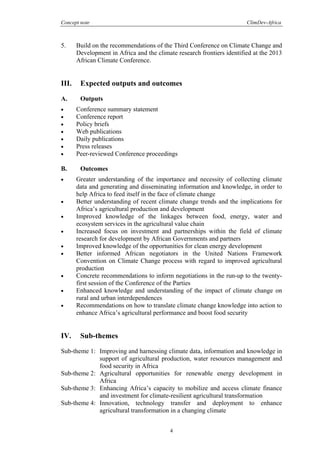 Concept note ClimDev-Africa
4
5. Build on the recommendations of the Third Conference on Climate Change and
Development in Africa and the climate research frontiers identified at the 2013
African Climate Conference.
III. Expected outputs and outcomes
A. Outputs
• Conference summary statement
• Conference report
• Policy briefs
• Web publications
• Daily publications
• Press releases
• Peer-reviewed Conference proceedings
B. Outcomes
• Greater understanding of the importance and necessity of collecting climate
data and generating and disseminating information and knowledge, in order to
help Africa to feed itself in the face of climate change
• Better understanding of recent climate change trends and the implications for
Africa’s agricultural production and development
• Improved knowledge of the linkages between food, energy, water and
ecosystem services in the agricultural value chain
• Increased focus on investment and partnerships within the field of climate
research for development by African Governments and partners
• Improved knowledge of the opportunities for clean energy development
• Better informed African negotiators in the United Nations Framework
Convention on Climate Change process with regard to improved agricultural
production
• Concrete recommendations to inform negotiations in the run-up to the twenty-
first session of the Conference of the Parties
• Enhanced knowledge and understanding of the impact of climate change on
rural and urban interdependences
• Recommendations on how to translate climate change knowledge into action to
enhance Africa’s agricultural performance and boost food security
IV. Sub-themes
Sub-theme 1: Improving and harnessing climate data, information and knowledge in
support of agricultural production, water resources management and
food security in Africa
Sub-theme 2: Agricultural opportunities for renewable energy development in
Africa
Sub-theme 3: Enhancing Africa’s capacity to mobilize and access climate finance
and investment for climate-resilient agricultural transformation
Sub-theme 4: Innovation, technology transfer and deployment to enhance
agricultural transformation in a changing climate
 