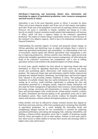 Concept note ClimDev-Africa
5
Sub-theme 1: Improving and harnessing climate data, information and
knowledge in support of agricultural production, water resources management
and food security in Africa
Agriculture is one of the most important sectors in Africa: it accounts for about
30 per cent of gross domestic product and 50 per cent of total exports, and employs
more than 70 per cent of the population in most non-oil exporting African countries.
However, the sector is vulnerable to climate variability and change as it relies
heavily on rainfall. General circulation models predict that temperatures will increase
in Africa, which will have a negative impact on the continent’s agricultural
production. The impact of climate change is particularly serious in Africa because of
the continent’s low adaptive capacity, which is due to its institutional, economic and
financial limitations.
Understanding the potential impacts of current and projected climate change on
African agriculture and identifying ways to adapt and mitigate them is critical to
improving agricultural performance and sustainability. An understanding of the role
of ecosystems, natural capital and efficient agricultural water management is also
key to improving productivity. African countries must, therefore, adopt and develop
policies that strengthen agricultural water resources management, all while taking the
needs of the continent’s ecosystems into consideration, with a view to making
agriculture inclusive and resilient to the predicted impacts of climate change.
In recent years, greater emphasis has been placed on improving climate data and
information in Africa by upgrading observation networks, retrieving and storing
records and assimilating sparse observations with remote-sensor and reanalysis
products. The improved climate data and information could be further analysed and
packaged into standard baseline climatology, knowledge-bases and decision-support
tools, tailored to the prevailing climatic conditions in Africa. The packaging and
translation of available climate data into useful information for end users, and the
scaling up of services, could contribute significantly to reducing the risks and
uncertainties presented by a changing climate. Improved climate information will
also make for better management of agricultural water resources, timely planting and
harvesting, storage, processing and transportation to markets. Climate knowledge
bases and decision-support tools would provide climate-related scientific evidence
for policy formulation and decision-making in the agricultural sector and in other
development sectors. They would also provide evidence for plausible adaptation
options and alternative climate-resilient development pathways in Africa.
Urban dwellers will also be affected by climate extremes because they depend on
food from rural areas and may suffer from escalating prices stemming from shortfalls
in agricultural production. As a result, bridging the rural-urban divide and
strengthening linkages between the two communities is essential for enhancing
agricultural performance, preventing and managing risks, reducing vulnerability, and
building a climate-resilient agriculture sector that is capable of producing enough
food for Africa and surplus to sell on other markets. Farmers in rural areas need to
have direct access to urban markets to increase their income and encourage shifts to
higher-value crops and livestock.
 