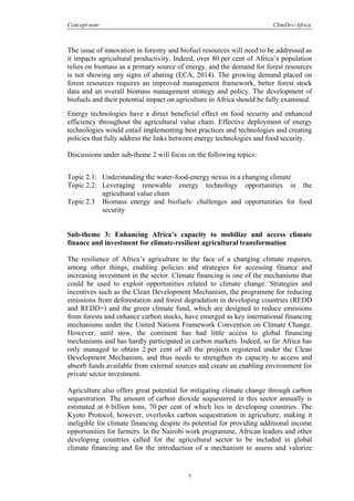 Concept note ClimDev-Africa
7
The issue of innovation in forestry and biofuel resources will need to be addressed as
it impacts agricultural productivity. Indeed, over 80 per cent of Africa’s population
relies on biomass as a primary source of energy, and the demand for forest resources
is not showing any signs of abating (ECA, 2014). The growing demand placed on
forest resources requires an improved management framework, better forest stock
data and an overall biomass management strategy and policy. The development of
biofuels and their potential impact on agriculture in Africa should be fully examined.
Energy technologies have a direct beneficial effect on food security and enhanced
efficiency throughout the agricultural value chain. Effective deployment of energy
technologies would entail implementing best practices and technologies and creating
policies that fully address the links between energy technologies and food security.
Discussions under sub-theme 2 will focus on the following topics:
Topic 2.1: Understanding the water-food-energy nexus in a changing climate
Topic 2.2: Leveraging renewable energy technology opportunities in the
agricultural value chain
Topic 2.3 Biomass energy and biofuels: challenges and opportunities for food
security
Sub-theme 3: Enhancing Africa’s capacity to mobilize and access climate
finance and investment for climate-resilient agricultural transformation
The resilience of Africa’s agriculture in the face of a changing climate requires,
among other things, enabling policies and strategies for accessing finance and
increasing investment in the sector. Climate financing is one of the mechanisms that
could be used to exploit opportunities related to climate change. Strategies and
incentives such as the Clean Development Mechanism, the programme for reducing
emissions from deforestation and forest degradation in developing countries (REDD
and REDD+) and the green climate fund, which are designed to reduce emissions
from forests and enhance carbon stocks, have emerged as key international financing
mechanisms under the United Nations Framework Convention on Climate Change.
However, until now, the continent has had little access to global financing
mechanisms and has hardly participated in carbon markets. Indeed, so far Africa has
only managed to obtain 2 per cent of all the projects registered under the Clean
Development Mechanism, and thus needs to strengthen its capacity to access and
absorb funds available from external sources and create an enabling environment for
private sector investment.
Agriculture also offers great potential for mitigating climate change through carbon
sequestration. The amount of carbon dioxide sequestered in this sector annually is
estimated at 6 billion tons, 70 per cent of which lies in developing countries. The
Kyoto Protocol, however, overlooks carbon sequestration in agriculture, making it
ineligible for climate financing despite its potential for providing additional income
opportunities for farmers. In the Nairobi work programme, African leaders and other
developing countries called for the agricultural sector to be included in global
climate financing and for the introduction of a mechanism to assess and valorize
 