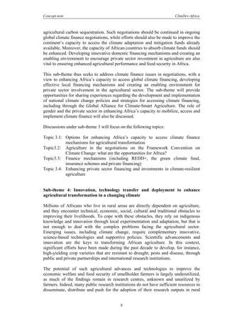 Concept note ClimDev-Africa
8
agricultural carbon sequestration. Such negotiations should be continued in ongoing
global climate finance negotiations, while efforts should also be made to improve the
continent’s capacity to access the climate adaptation and mitigation funds already
available. Moreover, the capacity of African countries to absorb climate funds should
be enhanced. Developing innovative domestic financing mechanisms and creating an
enabling environment to encourage private sector investment in agriculture are also
vital to ensuring enhanced agricultural performance and food security in Africa.
This sub-theme thus seeks to address climate finance issues in negotiations, with a
view to enhancing Africa’s capacity to access global climate financing, developing
effective local financing mechanisms and creating an enabling environment for
private sector involvement in the agricultural sector. The sub-theme will provide
opportunities for sharing experiences regarding the development and implementation
of national climate change policies and strategies for accessing climate financing,
including through the Global Alliance for Climate-Smart Agriculture. The role of
gender and the private sector in enhancing Africa’s capacity to mobilize, access and
implement climate finance will also be discussed.
Discussions under sub-theme 3 will focus on the following topics:
Topic 3.1: Options for enhancing Africa’s capacity to access climate finance
mechanisms for agricultural transformation
Topic3.2: Agriculture in the negotiations on the Framework Convention on
Climate Change: what are the opportunities for Africa?
Topic3.3: Finance mechanisms (including REDD+, the green climate fund,
insurance schemes and private financing)
Topic 3.4: Enhancing private sector financing and investments in climate-resilient
agriculture
Sub-theme 4: Innovation, technology transfer and deployment to enhance
agricultural transformation in a changing climate
Millions of Africans who live in rural areas are directly dependent on agriculture,
and they encounter technical, economic, social, cultural and traditional obstacles to
improving their livelihoods. To cope with these obstacles, they rely on indigenous
knowledge and innovation through local experimentation and adaptation, but that is
not enough to deal with the complex problems facing the agricultural sector.
Emerging issues, including climate change, require complementary innovative,
science-based technologies and supportive policies. Scientific advancements and
innovation are the keys to transforming African agriculture. In this context,
significant efforts have been made during the past decade to develop, for instance,
high-yielding crop varieties that are resistant to drought, pests and disease, through
public and private partnerships and international research institutions.
The potential of such agricultural advances and technologies to improve the
economic welfare and food security of smallholder farmers is largely underutilized,
as much of the findings remain in research centres, unknown and unutilized by
farmers. Indeed, many public research institutions do not have sufficient resources to
disseminate, distribute and push for the adoption of their research outputs in rural
 