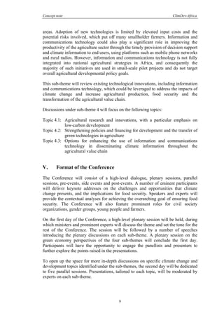 Concept note ClimDev-Africa
9
areas. Adoption of new technologies is limited by elevated input costs and the
potential risks involved, which put off many smallholder farmers. Information and
communications technology could also play a significant role in improving the
productivity of the agriculture sector through the timely provision of decision support
and climate information to end users, using platforms such as mobile phone networks
and rural radios. However, information and communications technology is not fully
integrated into national agricultural strategies in Africa, and consequently the
majority of such initiatives are used in small-scale pilot projects and do not target
overall agricultural developmental policy goals.
This sub-theme will review existing technological innovations, including information
and communications technology, which could be leveraged to address the impacts of
climate change and increase agricultural production, food security and the
transformation of the agricultural value chain.
Discussions under sub-theme 4 will focus on the following topics:
Topic 4.1: Agricultural research and innovations, with a particular emphasis on
low-carbon development
Topic 4.2: Strengthening policies and financing for development and the transfer of
green technologies in agriculture
Topic 4.3: Options for enhancing the use of information and communications
technology in disseminating climate information throughout the
agricultural value chain
V. Format of the Conference
The Conference will consist of a high-level dialogue, plenary sessions, parallel
sessions, pre-events, side events and post-events. A number of eminent participants
will deliver keynote addresses on the challenges and opportunities that climate
change presents, and the implications for food security. Speakers and experts will
provide the contextual analyses for achieving the overarching goal of ensuring food
security. The Conference will also feature prominent roles for civil society
organizations, gender groups, young people and farmers.
On the first day of the Conference, a high-level plenary session will be held, during
which ministers and prominent experts will discuss the theme and set the tone for the
rest of the Conference. The session will be followed by a number of speeches
introducing the plenary discussions on each sub-theme. A plenary session on the
green economy perspectives of the four sub-themes will conclude the first day.
Participants will have the opportunity to engage the panellists and presenters to
further explore the points raised in the presentations.
To open up the space for more in-depth discussions on specific climate change and
development topics identified under the sub-themes, the second day will be dedicated
to five parallel sessions. Presentations, tailored to each topic, will be moderated by
experts on each sub-theme.
 