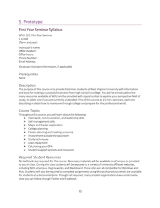 15
5. Prototype
First Year Seminar Syllabus
WVU 101:FirstYear Seminar
1 Credit
(Term andyear)
Instructor'sname:
Office location:
Office hours:
PhoneNumber:
Email Address:
(Graduate Assistantinformation, if applicable)
Prerequisites
None
Description
The purposeof this course is to providefreshman studentsatWest Virginia University withinformation
andtools for makinga successfultransitionfrom high school tocollege. Youwill be introducedto the
many resources available at WVU andbe providedwith opportunitiestoexplore yourperspective field of
study, orselect one if youare currently undecided. This of this course as 15 mini-seminars, eachone
describing in detail how to maneuverthroughcollege andprepare for the professionalworld.
Course Topics
Throughoutthiscourse, youwill learn aboutthe following:
 Teamwork, communication, andleadershipskills
 Self-managementskills
 Major andCareer exploration
 College planning
 Career planningand creating a resume
 Involvementoutsidetheclassroom
 Study techniques
 Loan repayment
 Calculating yourGPA
 Studentsupportsystemsandresources
Required Student Resources
Notextbooksare required for thiscourse. Necessary materials will be available oneCampusor provided
to youin class. Duringthis class studentswill be exposedto a variety of university affiliated websites,
including MIX, eCampus, Degreeworks, andBlackboard. Thesesites are all compatible for Windows and
Mac. Studentswill also be required to complete assignmentsusingMicrosoftproductswhich are available
for studentsat a discountedprice. Thoughnotrequired, many studentorganizationshavesocial media
sites youcan follow thoughTwitter and Facebook.
 