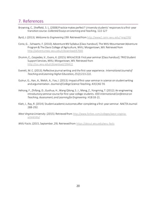 20
7. References
Browning, C., Sheffield, S. L. (2008)Practice makesperfect? University students’ responsestoafirst-year
transitioncourse. Collected Essayson Learning and Teaching, 122-127
Byrd, J. (2013). Welcometo Engineering 199. Retrievedfrom http://www2.cemr.wvu.edu/~eng199/
Corio, G. , Schwartz, F. (2010). AdventureWV Syllabus[Class handout]. The WVU MountaineerAdventure
Program& The Davis College of Agriculture, WVU, Morgantown, WV. Retrieved from
http://adventurewv.wvu.edu/r/download/67683
Drumm, C., Cespedes, V., Evans, K. (2015). WVUe191B:Firstyearseminar [Class handout]. TRIOStudent
SupportServices, WVU, Morgantown, WV. Retrieved from
http://sss.wvu.edu/r/download/196422
Everett, M. C. (2013). Reflective journal writing andthe first-year experience. InternationalJournalof
Teaching and Learning HigherEducation, 25(2)213-222.
Gulnur, G., Han, A., Welsh, A., Fox, J. (2013). Impactoffirst-year seminar in science onstudentwriting
andargumentation. JournalofCollegeScienceTeaching, 43(1)82-91
Hehong, F., Zhifang, D., Guohua, H., Wang Qilong, S. J., Meng, Z., Yongming, T. (2012). An engineering
introductory seminarcourse for first-year college students. IEEEInternationalConferenceon
Teaching, Assessment,and LearningforEngineering. H1B18-21.
Klatt, J., Ray, R. (2014). Studentacademicoutcomesafter completing a first-yearseminar. NACTA Journal.
288-292.
West Virginia University. (2015). Retrievedfrom http://www.forbes.com/colleges/west-virginia-
university/
WVU Facts. (2015, September, 29). Retrievedfrom https://about.wvu.edu/wvu-facts
 
