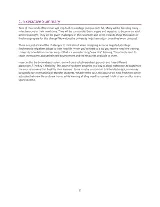 2
1. Executive Summary
Tens of thousandsoffreshman will step footon a college campuseach fall. Many will be travelingmany
miles to moveto their new home. They will be surroundedby strangersand expected to become an adult
almostovernight. They will be given challenges, in the classroomandin life. How dothese thousandsof
freshmanprepare for this change?How doesthe university help them adjustonce they’reon campus?
These are just a few of the challenges tothink aboutwhen designinga course targeted at college
freshmen to help themadjust totheir new life. When you’rehired to a job youreceive new hire training.
University orientationcoursesare just that – a semester-long“new hire” training. The schoolsneed to
teach the studentsabouttheir new environmentandthe resources available to them.
How can this be done when studentscomefrom such diverse backgroundsandhavedifferent
aspirations?The key is flexibility. This course has been designedin a way toallow instructorsto customize
the course in a way that bestfits their learners. Some may be customizedby intended major, some may
be specific for internationalor transfer students. Whateverthe case, this coursewill help freshmen better
adjustto their new life and new home, while learning all they need tosucceed thisfirst year andfor many
years tocome.
 