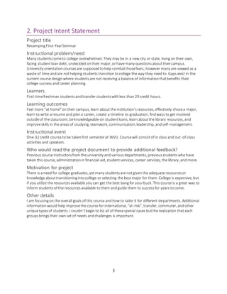 3
2. Project Intent Statement
Project title
RevampingFirst-YearSeminar
Instructional problem/need
Many studentscometo college overwhelmed. They may be in a new city or state, living ontheir own,
facing studentloandebt, undecided ontheir major, or have many questionsabouttheircampus.
University orientationcoursesare supposedtohelp combatthosefears, however many are viewed as a
waste of time andare nothelping studentstransitiontocollege the way they need to. Gaps exist in the
current course designwhere studentsare not receiving a balance of informationthatbenefits their
college success andcareer planning.
Learners
First-timefreshman studentsandtransfer studentswithless than29 credit hours.
Learning outcomes
Feel more “at home”on their campus, learn aboutthe institution’sresources, effectively chosea major,
learn to write a resume and plana career, create a timeline to graduation, findways to get involved
outsideof the classroom, beknowledgeable on studentloans, learn aboutthe library resources, and
improveskills in the areas of studying, teamwork, communication,leadership, andself-management.
Instructional event
One (1) credit course tobe takenfirst semesterat WVU. Coursewill consistof in class and out-of-class
activities and speakers.
Who would read the project document to provide additional feedback?
Previouscourse instructorsfromthe university and variousdepartments, previousstudentswhohave
takenthis course, administrationin financial aid, studentservices, career services, the library, and more.
Motivation for project
There is a need for college graduates, yetmany studentsare notgiven the adequate resourcesor
knowledge abouttransitioningintocollege or selecting the bestmajor for them. College is expensive, but
if youutilize the resourcesavailable youcan get the best bangfor yourbuck. This course is a great way to
inform studentsof the resourcesavailable tothem andguide them to successfor years tocome.
Other details
I am focusingon the overall goals of this course andhow to tailor it for different departments. Additional
informationwould help improvethe course for international, “at-risk”, transfer, commuter, andother
uniquetypesof students. I couldn’tbeginto list all of thesespecial cases butthe realization that each
groupsbringstheir own set of needs andchallenges is important.
 