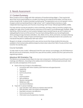 4
3. Needs Assessment
3.1 Content Summary
Many studentscometo college with little realization of howdemandingcollege is. They may be told
abouttheir future responsibilities as a student, butthey do notunderstandthereality untilthey are on
campusliving the life. Studentshavebeen quotedsaying“The expectations are so much greater in terms
of paper contentand workload[than] in high school,”and“I realized [that] university is a really
independentlearning process andI foundso many thingsI don’tknow,”(Browning& Sheffield, 2008).
First year seminar coursesare popularin many universities, servingas a way to transitionstudentsinto
college from high school. Studiesshowthe importance of this typeof course (Browning& Sheffield, 2008;
Klatt & Ray, 2014), butwithso muchvariation between topics covered howcan we tell if studentsare
really getting the mostout of the seminar? Courses haveutilizing reflective journal writing (Everett,
2013), writingand argumentationskills(Biron, Han, Welsh, & Fox, 2013), andhands-onprojects(Hehong
et al., 2012). Thiswide variety of topicsand techniqueshaveall individually shownto be successful, but
how would they work in collaborationwith each other?
My goal is to design a comprehensivefirst-year seminarcourse that showsstudentstheresources
available to themand providesadditionalopportunitiestolearn abouttheir field of study andtheir new
homefor the next few years.
Course Examples
To help create my class model, I referenced three first-year seminar coursedesigns: the 2010 Adventure
WV trip and course combination, the2015 first-yearseminarat WVU, andthe 2015 first-yearseminar for
engineering students.
Adventure WV Orientation Trip
The Adventure coursewas brokendowninto two main components:thephysical trip andthe post-trip
meetings andreflections. According tothe syllabus(Corio & Schwartz, 2010)andpersonalrecall, here
were the skills andobjectives of thiscourse:
 Goals of the trip (5-8 daysin the wilderness):
o Connectionwith other students, bothfreshmenandupperclassmen
o Leadership
o Teamwork
o Community service
o Trust
o Communication
o Self-confidence
o Decision makingskills
o Wilderness skills
o Journalandreflections
 Topics for in-personmeetings
o Loan calculator: learn what yourinterest rates look like
o GPA calculator: learn the impact of a bad grade
o Goal letter and post-tripreflections
o Community servicetrip
o Informationsecurity awareness modules
 