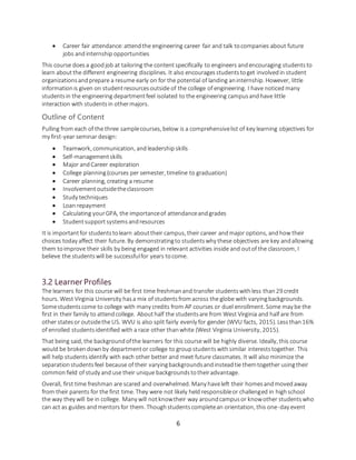 6
 Career fair attendance:attendthe engineering career fair and talk tocompanies about future
jobs andinternship opportunities
This course doesa goodjob at tailoring the contentspecifically to engineers andencouraging studentsto
learn aboutthe different engineering disciplines. It also encouragesstudentstoget involvedin student
organizationsandprepare a resume early on for the potential of landing aninternship. However, little
informationis given on studentresourcesoutside of the college of engineering. I have noticed many
studentsin the engineering departmentfeel isolated to the engineering campusandhave little
interaction with studentsin othermajors.
Outline of Content
Pulling from each of the three samplecourses, below is a comprehensivelist of key learning objectives for
my first-year seminar design:
 Teamwork, communication, andleadership skills
 Self-managementskills
 Major andCareer exploration
 College planning(courses per semester, timeline to graduation)
 Career planning, creating a resume
 Involvementoutsidetheclassroom
 Study techniques
 Loan repayment
 Calculating yourGPA, the importanceof attendanceandgrades
 Studentsupportsystemsandresources
It is importantfor studentstolearn abouttheir campus, their career andmajor options, andhow their
choices today affect their future. By demonstratingto studentswhy these objectives are key andallowing
them toimprove their skills by being engaged in relevant activities inside and outof the classroom, I
believe the studentswill be successfulfor years tocome.
3.2 Learner Profiles
The learners for this course will be first time freshmanand transfer studentswithless than29 credit
hours. West Virginia University hasa mix of studentsfromacross the globe with varyingbackgrounds.
Somestudentscome to college with many credits from AP courses or duel enrollment. Some may be the
first in their family to attendcollege. Abouthalf the studentsare from West Virginia and half are from
other statesor outsidethe US. WVU is also split fairly evenly for gender (WVU facts, 2015). Lessthan16%
of enrolled studentsidentified with a race other thanwhite (West Virginia University, 2015).
That being said, the backgroundofthe learners for this course will be highly diverse. Ideally, this course
would be brokendownby departmentor college to groupstudentswithsimilar intereststogether. This
will help studentsidentify with each other better and meet future classmates. It will also minimize the
separationstudentsfeel because of their varyingbackgroundsandinsteadtie themtogether usingtheir
common field of study and use their unique backgroundstotheiradvantage.
Overall, first time freshman are scared and overwhelmed. Many haveleft their homesandmovedaway
from their parents for the first time. They were not likely held responsibleor challenged in highschool
the way they will be in college. Many will notknowtheir way aroundcampusor knowother studentswho
can act as guides andmentorsfor them. Thoughstudentscompletean orientation, this one-day event
 