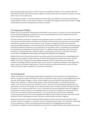 7
does notadequately portray the numberof resources available to students. Thus, studentsoftenfind
themselveslost after their first few daysor weeks oncampus. Many will have questionsthey donot know
who to ask, or are scared to ask.
It is importanttokeep in mindthatstudentsshouldbe held accountablefor their actionsand be given
responsibilitiesas they are now adults. However, it shouldalso be recognized thatthey are new to college
andadulthood, andthusneed guidancein order tosucceed.
3.3 Instructor Profiles
Ideally, this course wouldbe influenced by many leaders acrosscampus. A central instructorwould be key
for consistency and grading, butexposure to variousrepresentativesacrosstheir departmentandthe
campuswould aide to the students’ success.
The main professorcould be an upperclassmen, graduatestudent, orprofessor. The benefits of a younger
instructorare thatthe studentsmay feel more relatable to themand the instructorcan more accurately
recall what it was like to be in their students’ shoes. However, youngerinstructorsdonothave the
teaching andfield experience more seasonedinstructorsbringto the table. Due to the volumeof sections
thatwill be needed to makethis course accessible to all required to take it, it will likely be morefeasible
for upperclassmenand graduatestudentstoteach it. A selective processshouldbe used tohire these
instructors, includinginterviews, reference letters, andteaching a mock-class. Instructorsshouldbe
personable, knowledgeable, dependable, well-organized, adaptable, and engaging.
Additional instructorsmay only be used for one course period, butshouldbe just as knowledgeable and
engaging. These speakers include a librarian, financial aid representative, departmentchairs, student
leaders, andmore. The goal of inviting additionalspeakersinto this classroomis to increases the
students’ knowledgeof these importantareas suchas research using library databases, loanrepayment,
career options, andstudentorganizations. Themaininstructor may be able to touchon each of these
items, butthey are likely not experts in all of these critical areas.
3.4 Constraints
Todays’ worldrelies ontechnology. Everythingfromcalendars to communicationis throughelectronic
devices. Thoughthismakesinformation much more accessible, it also makesus heavily dependentonthe
internet. Whenpower outages or server crasheshappen, our entire day feel interrupted. We cannot
access email, websites, or online storage systems. Shortoftypinga paper, ourcomputersbecome
useless. Thus, for any course to be successful in the 21st
century, one mustalwaysbe preparedfor the
worse when it comesto technology. Yes, it allows for easier communicationanddatasharing at any time
or location. Yes, it eases our daily tasks. Yes, it is importanttostay upto date with new technologiesto
stay ahead in business. Butfor us to completely rely onthe internet is toforget the importanceof face-
to-face communicationandpersonalinteraction. This coursewill aim to find a balance between
introducingandutilizing current and emerging technologiesto help studentssucceed, while also forcing
studentstotalk to new people and work in groupstosolve problemsandlearn together.
Additional constraintsincludescheduling conflicts between speakersandthe diverse backgroundsof
students. Withonly 16 weeks in a semester andonly meeting once per week in the classroom, scheduling
as many speakersas I’dlike andcovering importantmaterial in an engagingfashion will take
coordination. Inaddition, accommodatingthecourse tofit the needs of all who are enrolled will also be a
 