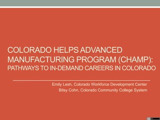 COLORADO HELPS ADVANCED
MANUFACTURING PROGRAM (CHAMP):
PATHWAYS TO IN-DEMAND CAREERS IN COLORADO
Emily Lesh, Colorado Workforce Development Center
Bitsy Cohn, Colorado Community College System
 
