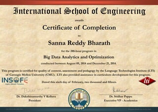 International School of Engineering
awards
Certificate of Completion
to
Sanna Reddy Bharath
for the 288-hour program in
Big Data Analytics and Optimization
conducted between August 09, 2014 and December 21, 2014.
This program is certified for quality of content, assessment and pedagogy by the Language Technologies Institute (LTI)
of Carnegie Mellon University (CMU). LTI also provided assistance in curriculum development for this program.
Dated this sixth day of February, two thousand and fifteen.
Dr. Dakshinamurthy V Kolluru Dr. Sridhar Pappu
President Executive VP - Academics
01CSE03/201408/392 Program details are on the back
 