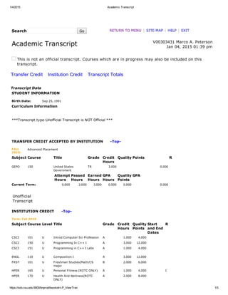 1/4/2015 Academic Transcript
https://ssb.vsu.edu:9000/bnprod/bwskotrn.P_ViewTran 1/5
Search    Go RETURN TO MENU | SITE MAP | HELP | EXIT
Academic Transcript   V00303431 Marco A. Peterson
Jan 04, 2015 01:39 pm
This is not an official transcript. Courses which are in progress may also be included on this
transcript.
Transfer Credit    Institution Credit    Transcript Totals
Transcript Data
STUDENT INFORMATION
Birth Date: Sep 25, 1991
Curriculum Information
 
***Transcript type:Unofficial Transcript is NOT Official ***
 
 
 
TRANSFER CREDIT ACCEPTED BY INSTITUTION      ­Top­
FALL
2010:
Advanced Placement
Subject Course Title Grade Credit
Hours
Quality Points R
GEPO 150 United States
Government
TR 3.000 0.000  
  Attempt
Hours
Passed
Hours
Earned
Hours
GPA
Hours
Quality
Points
GPA
Current Term: 0.000 3.000 3.000 0.000 0.000 0.000
 
Unofficial
Transcript
INSTITUTION CREDIT      ­Top­
Term: Fall 2010
Subject Course Level Title Grade Credit
Hours
Quality
Points
Start
and End
Dates
R
CSCI 101 U Introd Computer Sci Profession A 1.000 4.000      
CSCI 150 U Programming In C++ I A 3.000 12.000      
CSCI 151 U Programming in C++ I Labs A 1.000 4.000      
ENGL 110 U Composition I A 3.000 12.000      
FRST 101 U Freshman Studies(Math/CS
major
B 2.000 6.000      
HPER 165 U Personal Fitness (ROTC ONLY) A 1.000 4.000   I  
HPER 170 U Health And Wellness(ROTC
ONLY)
A 2.000 8.000      
 
