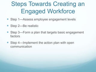 Steps Towards Creating an
Engaged Workforce
 Step 1—Assess employee engagement levels
 Step 2—Be realistic
 Step 3—Form a plan that targets basic engagement
factors
 Step 4—Implement the action plan with open
communication
 