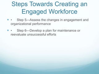 Steps Towards Creating an
Engaged Workforce
 • Step 5—Assess the changes in engagement and
organizational performance
 • Step 6—Develop a plan for maintenance or
reevaluate unsuccessful efforts
 