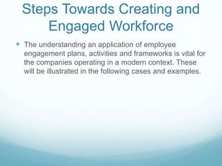 Steps Towards Creating and
Engaged Workforce
 The understanding an application of employee
engagement plans, activities and frameworks is vital for
the companies operating in a modern context. These
will be illustrated in the following cases and examples.
 