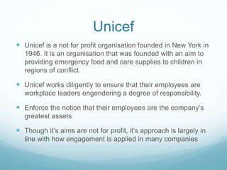 Unicef
 Unicef is a not for profit organisation founded in New York in
1946. It is an organisation that was founded with an aim to
providing emergency food and care supplies to children in
regions of conflict.
 Unicef works diligently to ensure that their employees are
workplace leaders engendering a degree of responsibility.
 Enforce the notion that their employees are the company’s
greatest assets
 Though it’s aims are not for profit, it’s approach is largely in
line with how engagement is applied in many companies
 