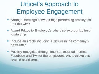 Unicef’s Approach to
Employee Engagement
 Arrange meetings between high performing employees
and the CEO
 Award Prizes to Employee’s who display organizational
leadership
 Include an article including a picture in the company’s
newsletter
 Publicly recognise through internal, external memos
Facebook and Twitter the employees who achieve this
level of excellence.
 