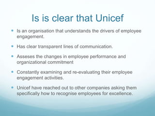 Is is clear that Unicef
 Is an organisation that understands the drivers of employee
engagement.
 Has clear transparent lines of communication.
 Asseses the changes in employee performance and
organizational commitment
 Constantly examining and re-evaluating their employee
engagement activities.
 Unicef have reached out to other companies asking them
specifically how to recognise employees for excellence.
 