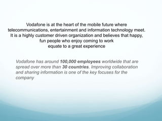 Vodafone is at the heart of the mobile future where
telecommunications, entertainment and information technology meet.
It is a highly customer driven organization and believes that happy,
fun people who enjoy coming to work
equate to a great experience
Vodafone has around 100,000 employees worldwide that are
spread over more than 30 countries. Improving collaboration
and sharing information is one of the key focuses for the
company
 