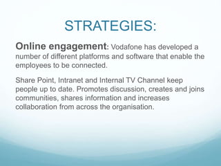 STRATEGIES:
Online engagement: Vodafone has developed a
number of different platforms and software that enable the
employees to be connected.
Share Point, Intranet and Internal TV Channel keep
people up to date. Promotes discussion, creates and joins
communities, shares information and increases
collaboration from across the organisation.
 