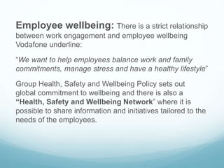 Employee wellbeing: There is a strict relationship
between work engagement and employee wellbeing
Vodafone underline:
“We want to help employees balance work and family
commitments, manage stress and have a healthy lifestyle”
Group Health, Safety and Wellbeing Policy sets out
global commitment to wellbeing and there is also a
“Health, Safety and Wellbeing Network” where it is
possible to share information and initiatives tailored to the
needs of the employees.
 