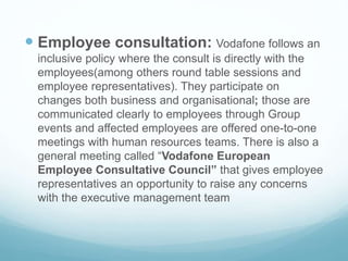  Employee consultation: Vodafone follows an
inclusive policy where the consult is directly with the
employees(among others round table sessions and
employee representatives). They participate on
changes both business and organisational; those are
communicated clearly to employees through Group
events and affected employees are offered one-to-one
meetings with human resources teams. There is also a
general meeting called “Vodafone European
Employee Consultative Council” that gives employee
representatives an opportunity to raise any concerns
with the executive management team
 