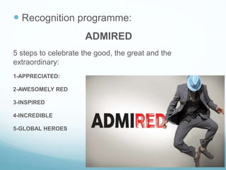  Recognition programme:
ADMIRED
5 steps to celebrate the good, the great and the
extraordinary:
1-APPRECIATED:
2-AWESOMELY RED
3-INSPIRED
4-INCREDIBLE
5-GLOBAL HEROES
 